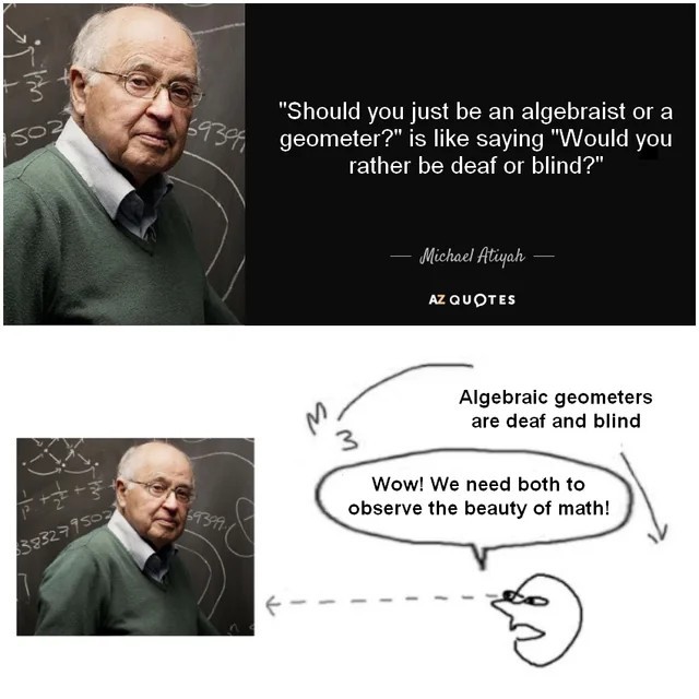  A four-panel math meme featuring the mathematician Michael Atiyah and a quote. The top left panel shows a photo of Michael Atiyah smiling in front of a blackboard with equations. The top right panel displays a quote by Michael Atiyah in white text on a black background: "'Should you just be an an algebraist or a geometer?' is like saying 'Would you rather be deaf or blind?'" The bottom left panel repeats the photo of Michael Atiyah. The bottom right panel contains a humorous hand-drawn diagram. It shows a thought bubble above a stylized head, stating: "Wow! We need both to observe the beauty of math!" An arrow points from the head towards the text "Algebraic geometers are deaf and blind," implying a previous thought or misunderstanding being corrected. This meme illustrates the synergy between algebra and geometry, advocating for a holistic approach to understanding mathematics. Keywords: Michael Atiyah quote, algebraic geometry, math humor, geometry meme, algebra meme, mathematical disciplines, pure math, higher education, unified math, funny intellectual meme.