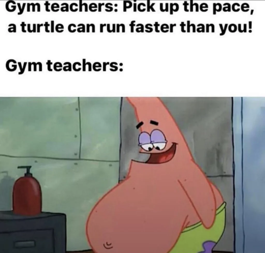 Funny gym meme showing Patrick Star with a big belly, representing gym teachers who criticize students’ speed. Top text says, “Gym teachers: Pick up the pace, a turtle can run faster than you!” Below, “Gym teachers:” highlights the irony. Perfect for fitness humor, school memes, and SpongeBob fans.